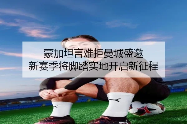 蒙加坦言难拒曼城盛邀 新赛季将脚踏实地开启新征程